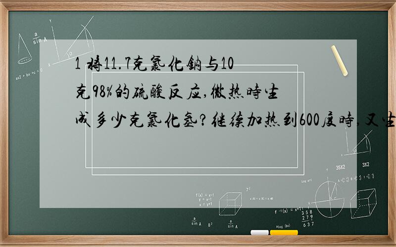 1 将11.7克氯化钠与10克98%的硫酸反应,微热时生成多少克氯化氢?继续加热到600度时,又生成多少克氯化氢?2 氢气与氧气混合气体为a克,点燃发生后,测得生成b克水,求原混合气体中氢气和氧气的质