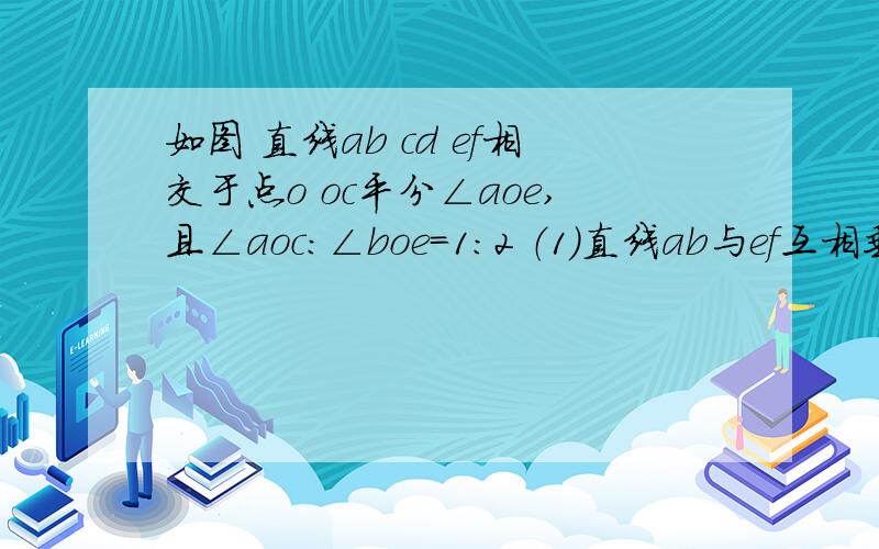 如图 直线ab cd ef相交于点o oc平分∠aoe,且∠aoc：∠boe=1:2 （1）直线ab与ef互相垂直吗?判断并说明理求∠aod的度数  要过程