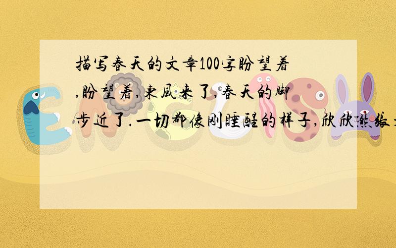 描写春天的文章100字盼望着,盼望着,东风来了,春天的脚步近了.一切都像刚睡醒的样子,欣欣然张开了眼.山朗润起来了,水涨起来了,太阳的脸红起来了.小草偷偷地从土里钻出来,嫩嫩的,绿绿的.