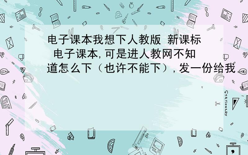 电子课本我想下人教版 新课标 电子课本,可是进人教网不知道怎么下（也许不能下）,发一份给我 ,我的邮箱是：zhj.junjun@foxmail.com最好不要是链接的哦,如果是能直接下下来也可以.