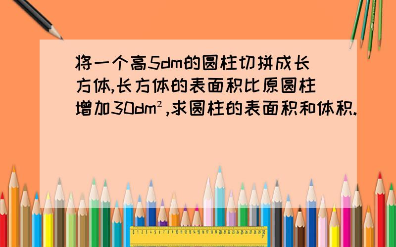 将一个高5dm的圆柱切拼成长方体,长方体的表面积比原圆柱增加30dm²,求圆柱的表面积和体积.