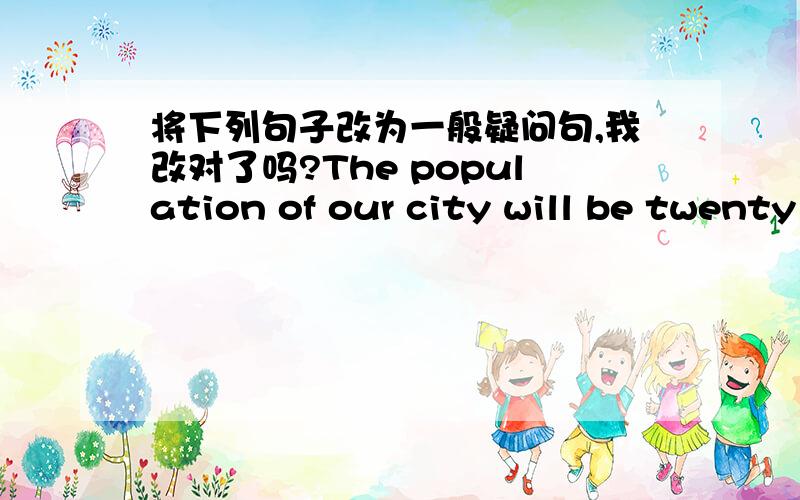 将下列句子改为一般疑问句,我改对了吗?The population of our city will be twenty million in 2010.（改为一般疑问句）will the population of our city be twenty million in 2010?这样改对吗?