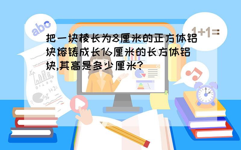 把一块棱长为8厘米的正方体铝块熔铸成长16厘米的长方体铝块,其高是多少厘米?