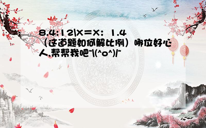 8.4:12\X＝X：1.4（这道题如何解比例）哪位好心人,帮帮我吧~\(^o^)/~