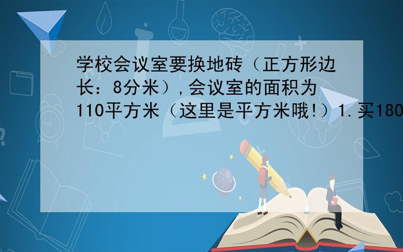 学校会议室要换地砖（正方形边长：8分米）,会议室的面积为110平方米（这里是平方米哦!）1.买180块这样的地砖能铺满会议室吗?2.如果每块地转25元,准备了4000元够不够?