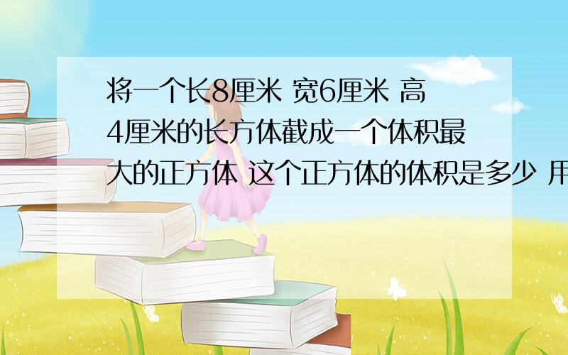 将一个长8厘米 宽6厘米 高4厘米的长方体截成一个体积最大的正方体 这个正方体的体积是多少 用剩下的部分的再截取一个最大的正方体 剩下部分的体积是多少