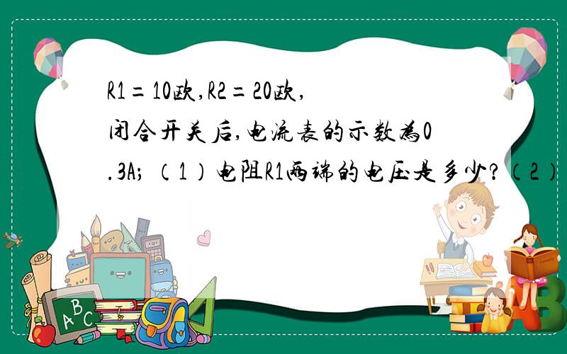 R1=10欧,R2=20欧,闭合开关后,电流表的示数为0.3A； （1）电阻R1两端的电压是多少?（2）通过R2的电流是