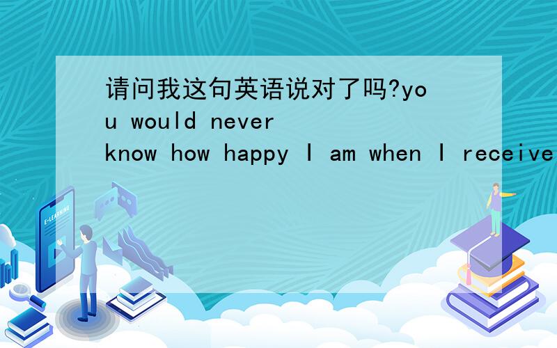 请问我这句英语说对了吗?you would never know how happy I am when I receive your letter everytime.你不会知道每当我收到你的来信时我有多么的高兴.