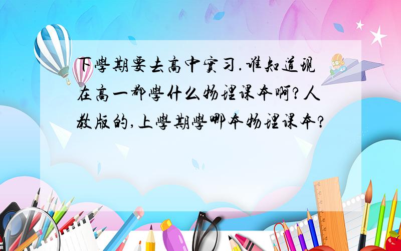 下学期要去高中实习.谁知道现在高一都学什么物理课本啊?人教版的,上学期学哪本物理课本?