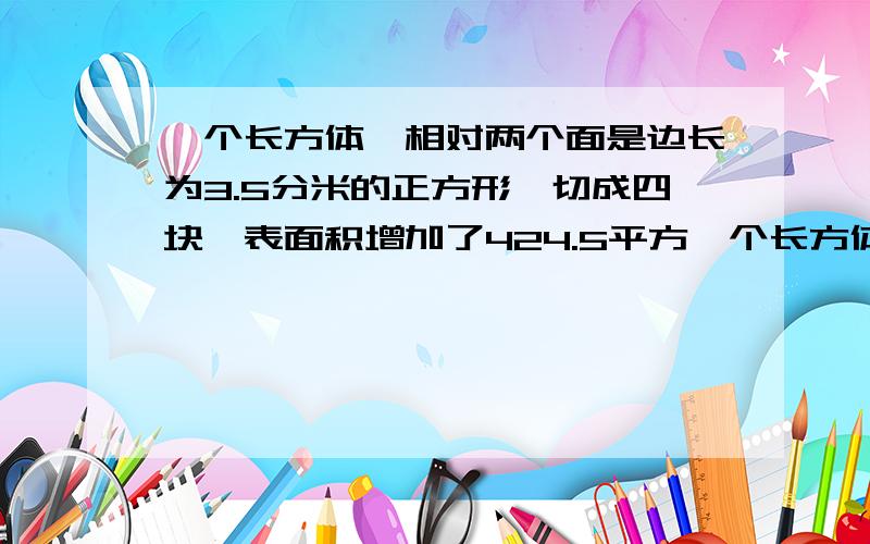 一个长方体,相对两个面是边长为3.5分米的正方形,切成四块,表面积增加了424.5平方一个长方体,相对两个面是边长为3.5分米的正方形,切成四块,表面积增加了424.5平方分米，求原长方体的体积