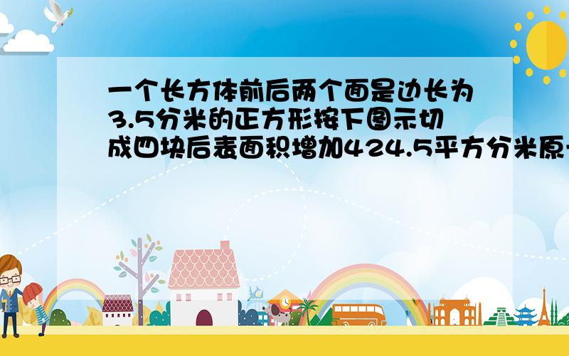 一个长方体前后两个面是边长为3.5分米的正方形按下图示切成四块后表面积增加424.5平方分米原长方体的体积