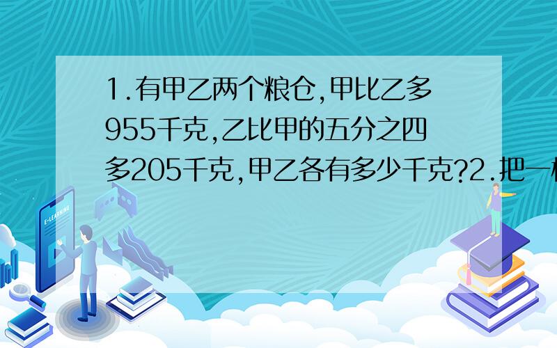 1.有甲乙两个粮仓,甲比乙多955千克,乙比甲的五分之四多205千克,甲乙各有多少千克?2.把一桶油的一部分倒进一个瓶子里,这时,桶里的比瓶里的2倍多4千克,再将桶里的倒27千克到瓶里,这时瓶里的