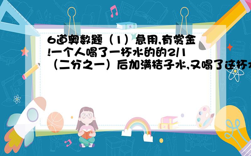 6道奥数题（1）急用,有赏金!一个人喝了一杯水的的2/1（二分之一）后加满桔子水,又喝了这杯水的3/1（三分之一）后再加满桔子水,然后把这杯水喝光,他和的水多还是桔子水多?多多少?答题有