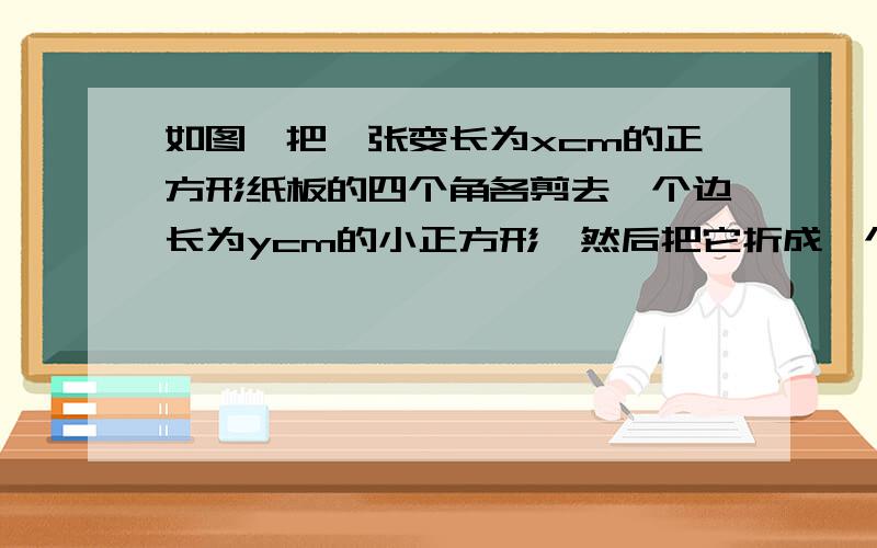 如图,把一张变长为xcm的正方形纸板的四个角各剪去一个边长为ycm的小正方形,然后把它折成一个无盖纸盒.(结果用关于x、y的代数式表示）若x=1/2,y=1,求x(x的平方+xy+y的平方)-y(x的平方+xy+y的平方