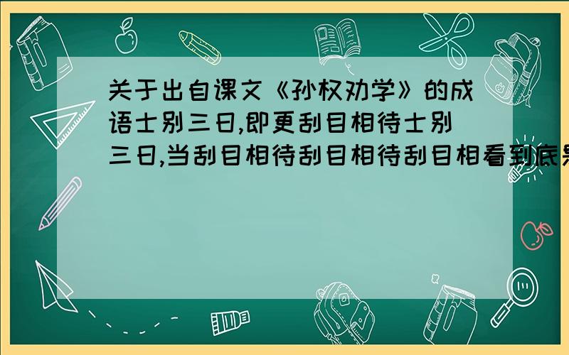 关于出自课文《孙权劝学》的成语士别三日,即更刮目相待士别三日,当刮目相待刮目相待刮目相看到底是哪一个?初中试卷上应该填哪个答案?有人说直接填：刮目相待、等都姓；可有的人说一