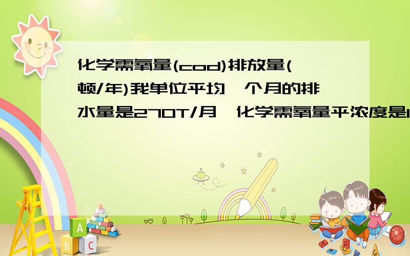 化学需氧量(cod)排放量(顿/年)我单位平均一个月的排水量是270T/月,化学需氧量平浓度是169mg/l那一年下来的化学需氧量(COD)排放量(吨/年)是多少啊?