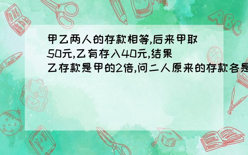 甲乙两人的存款相等,后来甲取50元,乙有存入40元,结果乙存款是甲的2倍,问二人原来的存款各是多少元已知结果,求具体分析过程