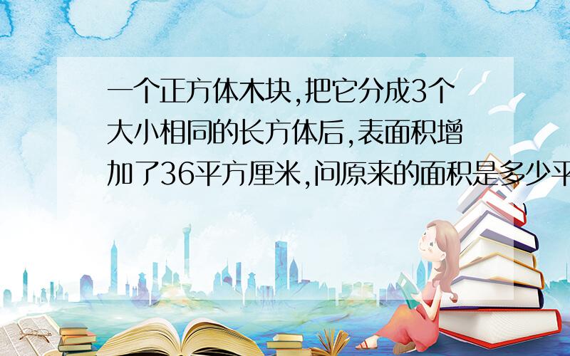 一个正方体木块,把它分成3个大小相同的长方体后,表面积增加了36平方厘米,问原来的面积是多少平方厘米?