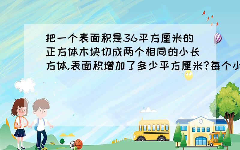 把一个表面积是36平方厘米的正方体木块切成两个相同的小长方体.表面积增加了多少平方厘米?每个小长方体表面积是多少平方厘米?