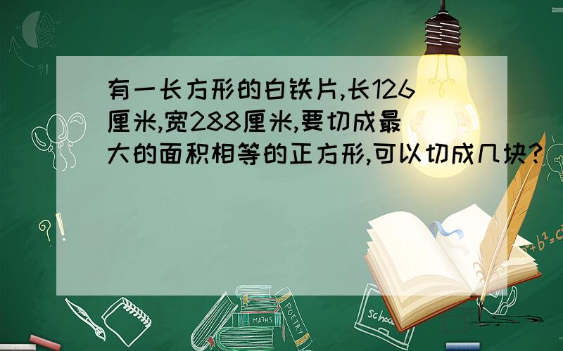 有一长方形的白铁片,长126厘米,宽288厘米,要切成最大的面积相等的正方形,可以切成几块?