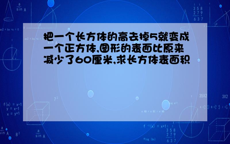 把一个长方体的高去掉5就变成一个正方体,图形的表面比原来减少了60厘米,求长方体表面积