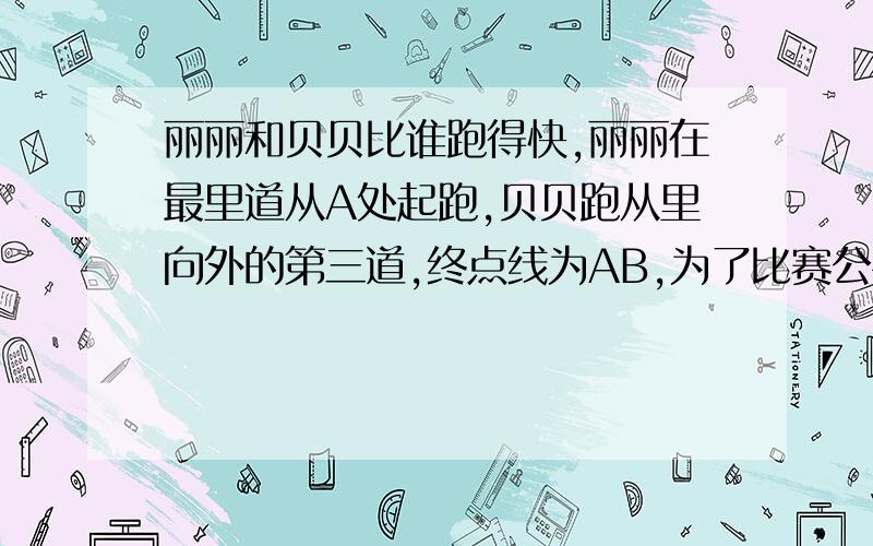 丽丽和贝贝比谁跑得快,丽丽在最里道从A处起跑,贝贝跑从里向外的第三道,终点线为AB,为了比赛公平,贝贝的起跑线要比丽丽的提前多少米?