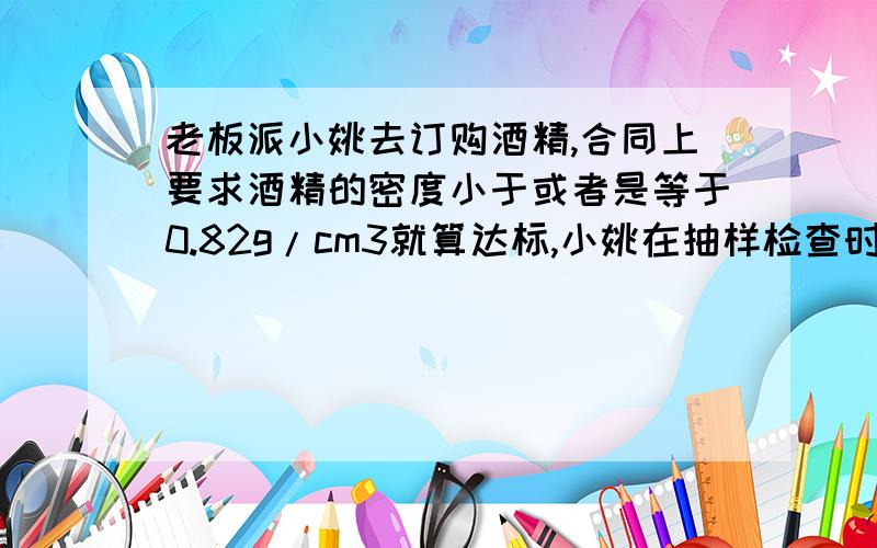 老板派小姚去订购酒精,合同上要求酒精的密度小于或者是等于0.82g/cm3就算达标,小姚在抽样检查时,取酒精的样本500ml,称得的质量是420g.请你通过计算说明小姚的结论是 (A 达标 B 不达标,含水太