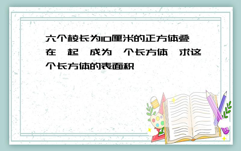 六个棱长为10厘米的正方体叠在一起,成为一个长方体,求这个长方体的表面积