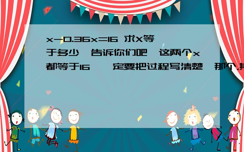 x-0.36x=16 求X等于多少,告诉你们吧,这两个x都等于16,一定要把过程写清楚,那个，其实x等于25，我刚才太急，发错了，呵呵