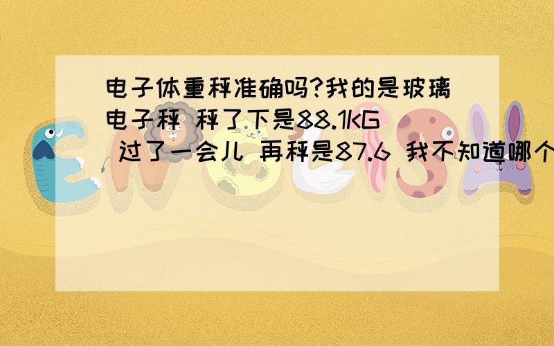 电子体重秤准确吗?我的是玻璃电子秤 秤了下是88.1KG 过了一会儿 再秤是87.6 我不知道哪个才是正确的本人正在减肥哦 所以很在意的- 大侠们顺便教我下 怎么秤体重最正确!