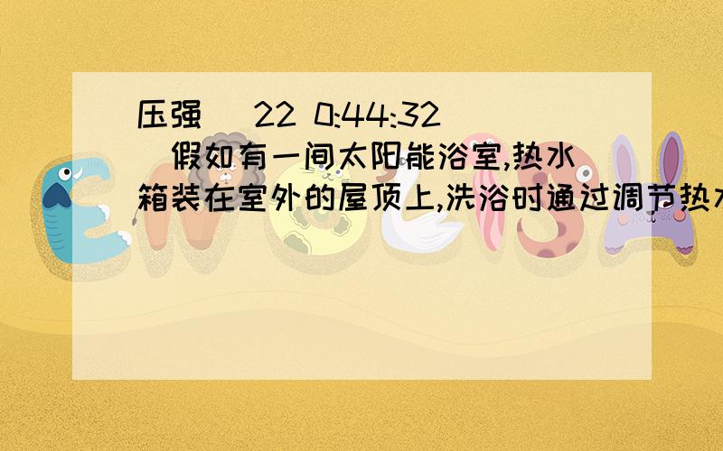 压强 (22 0:44:32)假如有一间太阳能浴室,热水箱装在室外的屋顶上,洗浴时通过调节热水阀门和冷水阀门来得到温度恰当的温水,冷,热水阀门一样高,都处于最低处,如冷水阀门中的冷水流量保持不