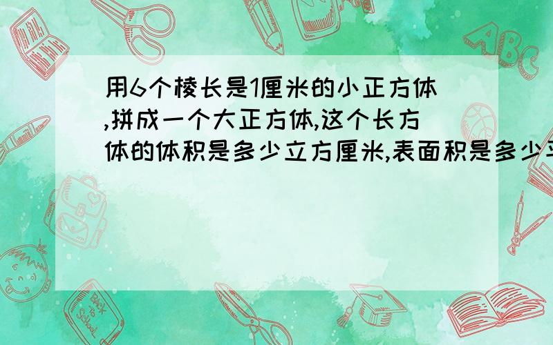 用6个棱长是1厘米的小正方体,拼成一个大正方体,这个长方体的体积是多少立方厘米,表面积是多少平方厘米?