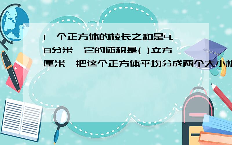 1一个正方体的棱长之和是4.8分米,它的体积是( )立方厘米,把这个正方体平均分成两个大小相等的长方体,它【接上方】：们的体积之和是( )立方厘米2.一个正方体的表面积是24平方厘米,如果在