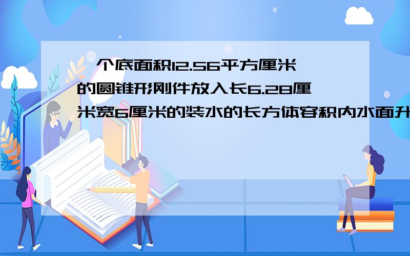 一个底面积12.56平方厘米的圆锥形刚件放入长6.28厘米宽6厘米的装水的长方体容积内水面升高1厘米求刚件的高急用啊