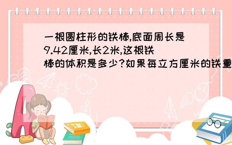 一根圆柱形的铁棒,底面周长是9.42厘米,长2米,这根铁棒的体积是多少?如果每立方厘米的铁重7.8克,这根铁棒重多少千克?快!紧急!