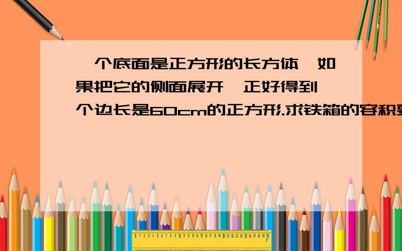 一个底面是正方形的长方体,如果把它的侧面展开,正好得到一个边长是60cm的正方形.求铁箱的容积要有过程的,不要用方程.