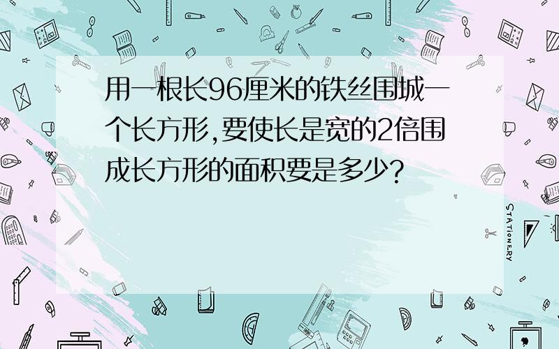 用一根长96厘米的铁丝围城一个长方形,要使长是宽的2倍围成长方形的面积要是多少?