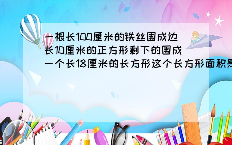 一根长100厘米的铁丝围成边长10厘米的正方形剩下的围成一个长18厘米的长方形这个长方形面积是多少