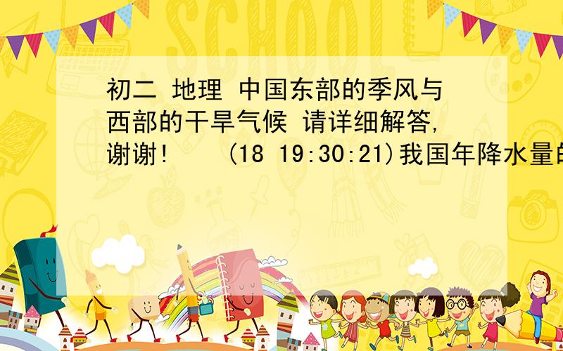 初二 地理 中国东部的季风与西部的干旱气候 请详细解答,谢谢!    (18 19:30:21)我国年降水量的分布规律是（  ）