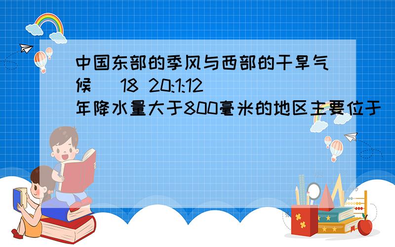 中国东部的季风与西部的干旱气候 (18 20:1:12)年降水量大于800毫米的地区主要位于（ ）部,年降水量小于400毫米的地区主要位于（ ）部