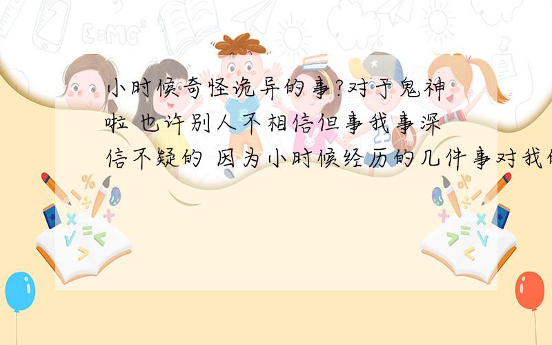 小时候奇怪诡异的事?对于鬼神啦 也许别人不相信但事我事深信不疑的 因为小时候经历的几件事对我的影响很大 我问过我周围的人结果 有很多人小时候都经历一些奇怪的事下面我就说说我