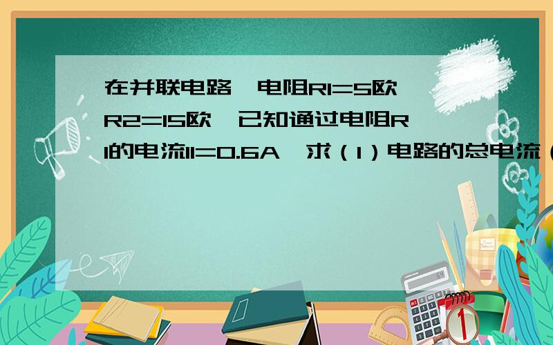 在并联电路,电阻R1=5欧,R2=15欧,已知通过电阻R1的电流I1=0.6A,求（1）电路的总电流（2）电路中的总电流