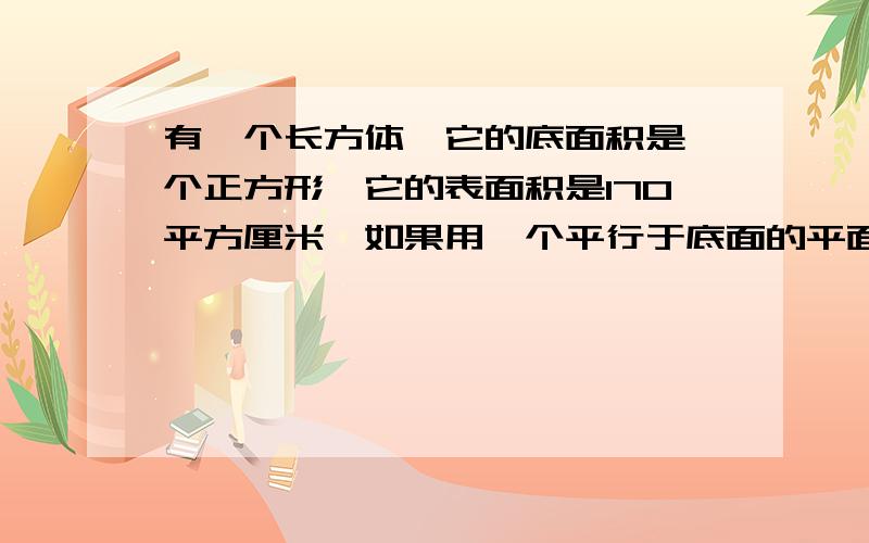 有一个长方体,它的底面积是一个正方形,它的表面积是170平方厘米,如果用一个平行于底面的平面将它截成两个长方体,则两个长方体的表面积的和为220平方厘米,求原来长方体的体积.