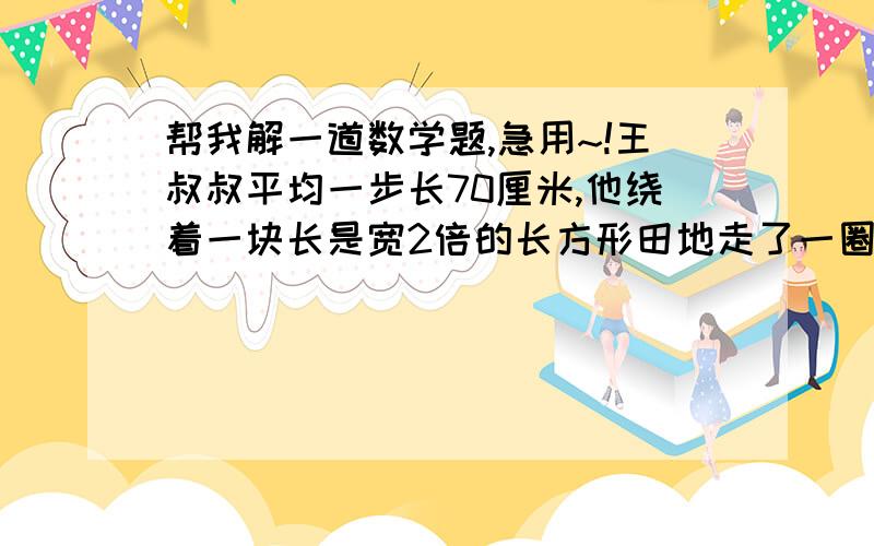 帮我解一道数学题,急用~!王叔叔平均一步长70厘米,他绕着一块长是宽2倍的长方形田地走了一圈正好是900步,这块田地的面积是多少平方米?合多少公顷?