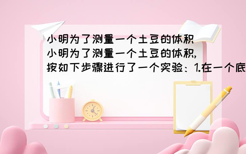 小明为了测量一个土豆的体积 小明为了测量一个土豆的体积,按如下步骤进行了一个实验：1.在一个底面直径是8cm的圆柱形玻璃杯中 装入一定量的水,量得水面的高度是10cm2.将土豆全部没入水