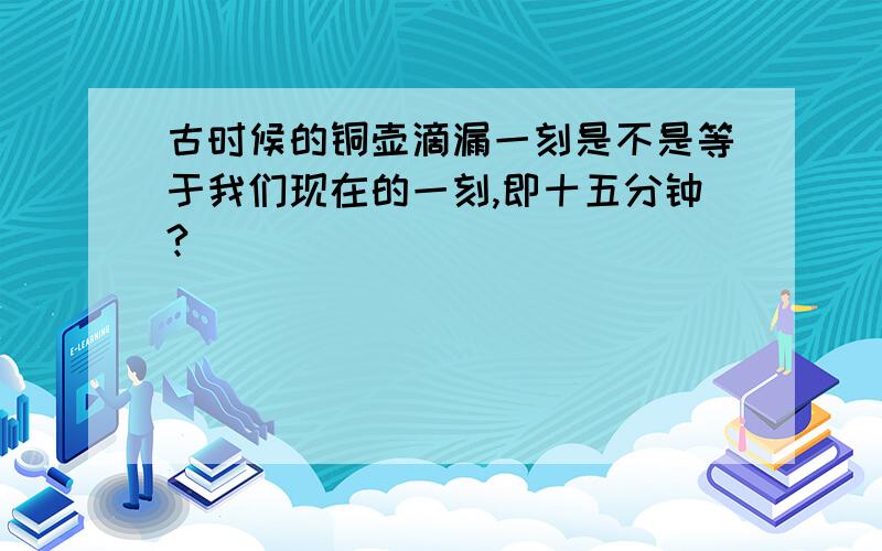 古时候的铜壶滴漏一刻是不是等于我们现在的一刻,即十五分钟?