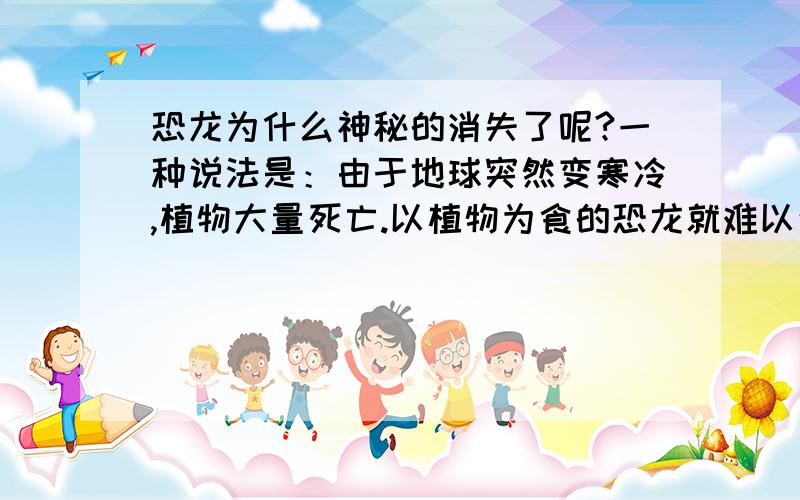 恐龙为什么神秘的消失了呢?一种说法是：由于地球突然变寒冷,植物大量死亡.以植物为食的恐龙就难以生存,冷血的恐龙也受不了严寒而死亡.