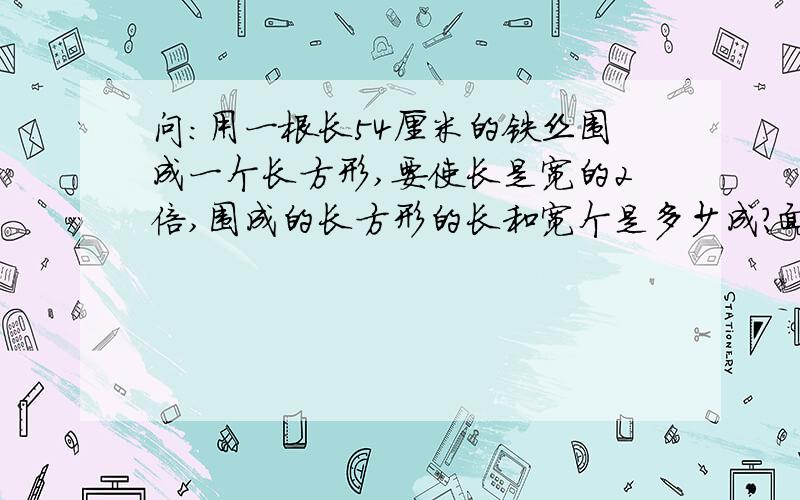 问：用一根长54厘米的铁丝围成一个长方形,要使长是宽的2倍,围成的长方形的长和宽个是多少成?面积是多少