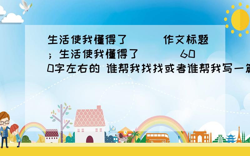 生活使我懂得了___作文标题；生活使我懂得了___ 600字左右的 谁帮我找找或者谁帮我写一篇