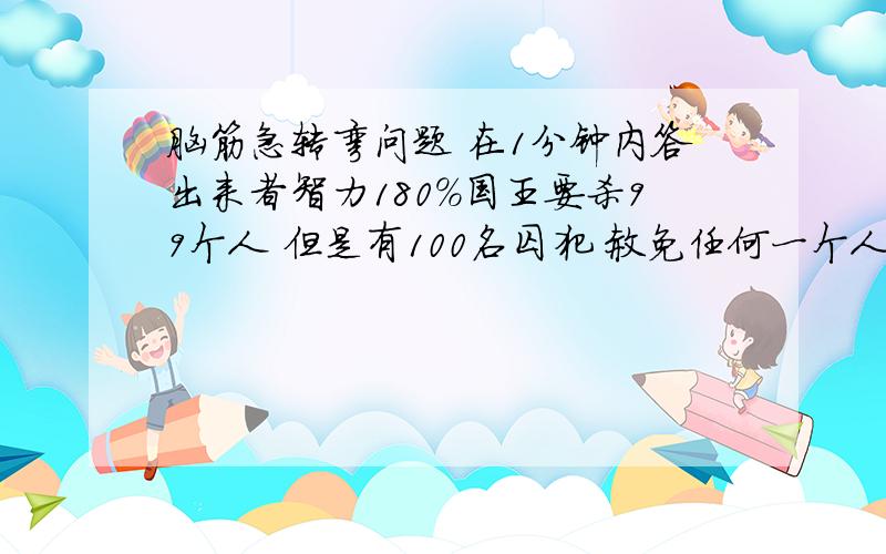 脑筋急转弯问题 在1分钟内答出来者智力180%国王要杀99个人 但是有100名囚犯 赦免任何一个人都不公平 于是国王想了一个办法 结果有一位人赦免了 （办法）先杀单数 然后剩余重新排列 在杀